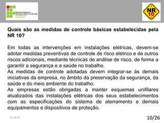 10/26
Quais são as medidas de controle básicas estabelecidas pela
NR 10?
Em todas as intervenções em instalações elétricas, devem-se
adotar medidas preventivas de controle de risco elétrico e de outros
riscos adicionais, mediante técnicas de análise de risco, de forma a
garantir a segurança e a saúde no trabalho.
As medidas de controle adotadas devem integrar-se às demais
iniciativas da empresa, no âmbito da preservação da segurança, da
saúde e do meio ambiente do trabalho.
As empresas estão obrigadas a manter esquemas unifilares
atualizados das instalações elétricas dos seus estabelecimentos
com as especificações do sistema de aterramento e demais
equipamentos e dispositivos de proteção.
01:40:24
 