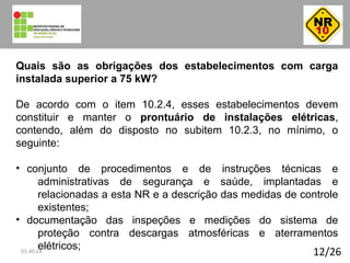 12/26
Quais são as obrigações dos estabelecimentos com carga
instalada superior a 75 kW?
De acordo com o item 10.2.4, esses estabelecimentos devem
constituir e manter o prontuário de instalações elétricas,
contendo, além do disposto no subitem 10.2.3, no mínimo, o
seguinte:
• conjunto de procedimentos e de instruções técnicas e
administrativas de segurança e saúde, implantadas e
relacionadas a esta NR e a descrição das medidas de controle
existentes;
• documentação das inspeções e medições do sistema de
proteção contra descargas atmosféricas e aterramentos
elétricos;01:40:24
 