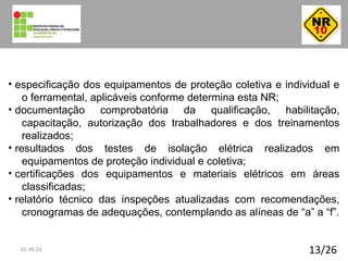 13/26
• especificação dos equipamentos de proteção coletiva e individual e
o ferramental, aplicáveis conforme determina esta NR;
• documentação comprobatória da qualificação, habilitação,
capacitação, autorização dos trabalhadores e dos treinamentos
realizados;
• resultados dos testes de isolação elétrica realizados em
equipamentos de proteção individual e coletiva;
• certificações dos equipamentos e materiais elétricos em áreas
classificadas;
• relatório técnico das inspeções atualizadas com recomendações,
cronogramas de adequações, contemplando as alíneas de “a” a “f”.
01:40:24
 