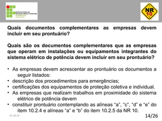14/26
Quais documentos complementares as empresas devem
incluir em seu prontuário?
Quais são os documentos complementares que as empresas
que operam em instalações ou equipamentos integrantes do
sistema elétrico de potência devem incluir em seu prontuário?
• As empresas devem acrescentar ao prontuário os documentos a
seguir listados:
• descrição dos procedimentos para emergências;
• certificações dos equipamentos de proteção coletiva e individual.
• As empresas que realizam trabalhos em proximidade do sistema
elétrico de potência devem
• constituir prontuário contemplando as alíneas “a”, “c”, “d” e “e” do
item 10.2.4 e alíneas “a” e “b” do item 10.2.5 da NR 10.
01:40:24
 