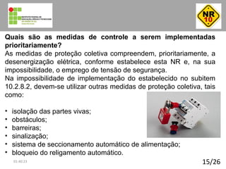 15/26
Quais são as medidas de controle a serem implementadas
prioritariamente?
As medidas de proteção coletiva compreendem, prioritariamente, a
desenergização elétrica, conforme estabelece esta NR e, na sua
impossibilidade, o emprego de tensão de segurança.
Na impossibilidade de implementação do estabelecido no subitem
10.2.8.2, devem-se utilizar outras medidas de proteção coletiva, tais
como:
• isolação das partes vivas;
• obstáculos;
• barreiras;
• sinalização;
• sistema de seccionamento automático de alimentação;
• bloqueio do religamento automático.
01:40:23
 