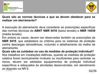 16/26
Quais são as normas técnicas a que se devem obedecer para se
realizar um aterramento?
A execução do aterramento deve considerar as prescrições específicas
das normas técnicas da ABNT NBR 5410 (baixa tensão) e NBR 14039
(média tensão).
Em ambos os casos, devem ser observadas também as prescrições da
NBR 5419, que estabelece os critérios para os sistemas de proteção
contra descargas atmosféricas, incluindo o detalhamento da malha de
aterramento.
Quais são os cuidados no uso de medidas de proteção individual?
Nos trabalhos em instalações elétricas, quando as medidas de proteção
coletiva forem tecnicamente inviáveis ou insuficientes para controlar os
riscos, devem ser adotados equipamentos de proteção individual
específicos e adequados às atividades desenvolvidas, em atendimento
ao disposto na NR 6.
01:40:23
 
