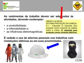 17/26
As vestimentas de trabalho devem ser adequadas às
atividades, devendo contemplar:
• a condutibilidade;
• a inflamabilidade e;
• as influências eletromagnéticas.
É vedado o uso de adornos pessoais nos trabalhos com
instalações elétricas ou em suas proximidades.
ANEXO I da NR 06
EPI PARA PROTEÇÃO DA CABEÇA
A.1 - Capacete a) capacete para
proteção contra impactos de objetos
sobre o crânio; b) capacete para
proteção contra choques elétricos;
01:40:23
 