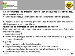 18/26
As vestimentas de trabalho devem ser adequadas às atividades,
devendo contemplar:
ü a condutibilidade, a inflamabilidade e as influências eletromagnéticas.
É vedado o uso de adornos pessoais nos trabalhos com instalações
elétricas ou em suas proximidades.
Quais são os exemplos de EPIs obrigatórios da NR 10?
Entre os equipamentos previstos para proteção contra os efeitos da
eletricidade, estão:
• capacete classe B;
• óculos com proteção contra a radiação de raios ultravioleta A (UVA) e
raios ultravioleta
B (UVB);
• luvas e mangas isolantes de borracha;
• calçados de segurança com solado de borracha isolante;
• vestimenta condutiva de segurança (para trabalhos em linha viva); e
• vestimenta resistente ao arco elétrico.
01:40:24
 