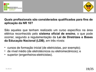 19/25
Quais profissionais são considerados qualificados para fins de
aplicação da NR 10?
São aqueles que tenham realizado um curso específico na área
elétrica reconhecido pelo sistema oficial de ensino, o que pode
ocorrer, segundo a regulamentação da Lei de Diretrizes e Bases
da Educação Nacional (LDB), em três níveis:
• cursos de formação inicial (de eletricistas, por exemplo);
• de nível médio (de eletrotécnicos ou eletromecânicos); e
• superior (engenheiros-eletricistas).
01:40:24
 