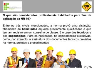 20/26
O que são considerados profissionais habilitados para fins de
aplicação da NR 10?
Entre os três níveis mencionados, a norma prevê uma distinção,
chamando de habilitados aqueles previamente qualificados e que
tenham registro em um conselho de classe. É o caso dos técnicos e
dos engenheiros. Para os habilitados, há competências exclusivas,
como, por exemplo, a assinatura dos documentos técnicos previstos
na norma, projetos e procedimentos.
01:40:24
 