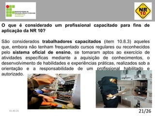 21/26
O que é considerado um profissional capacitado para fins de
aplicação da NR 10?
São considerados trabalhadores capacitados (item 10.8.3) aqueles
que, embora não tenham frequentado cursos regulares ou reconhecidos
pelo sistema oficial de ensino, se tornaram aptos ao exercício de
atividades específicas mediante a aquisição de conhecimentos, o
desenvolvimento de habilidades e experiências práticas, realizados sob a
orientação e a responsabilidade de um profissional habilitado e
autorizado.
01:40:24
 
