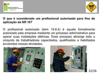 22/26
O que é considerado um profissional autorizado para fins de
aplicação da NR 10?
O profissional autorizado (item 10.8.4) é aquele formalmente
autorizado pela empresa mediante um processo administrativo para
operar suas instalações elétricas. Esse processo abrange todo o
conjunto de trabalhadores capacitados, qualificados e habilitados
envolvidos nessas atividades.
01:40:34
 
