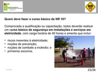 23/26
Quem deve fazer o curso básico de NR 10?
Comprovada a qualificação ou capacitação, todos deverão realizar
um curso básico de segurança em instalações e serviços em
eletricidade, com carga horária de 40 horas e ementa que inclui:
• riscos inerentes à eletricidade;
• noções de prevenção;
• noções de combate a incêndio; e
• primeiros socorros.
01:40:34
 