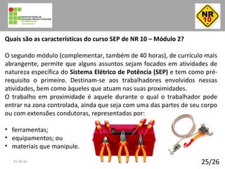 25/26
Quais são as características do curso SEP de NR 10 – Módulo 2?
O segundo módulo (complementar, também de 40 horas), de currículo mais
abrangente, permite que alguns assuntos sejam focados em atividades de
natureza específica do Sistema Elétrico de Potência (SEP) e tem como pré-
requisito o primeiro. Destinam-se aos trabalhadores envolvidos nessas
atividades, bem como àqueles que atuam nas suas proximidades.
O trabalho em proximidade é aquele durante o qual o trabalhador pode
entrar na zona controlada, ainda que seja com uma das partes de seu corpo
ou com extensões condutoras, representadas por:
• ferramentas;
• equipamentos; ou
• materiais que manipule.
01:40:34
 