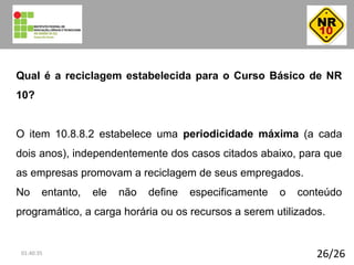 26/26
Qual é a reciclagem estabelecida para o Curso Básico de NR
10?
O item 10.8.8.2 estabelece uma periodicidade máxima (a cada
dois anos), independentemente dos casos citados abaixo, para que
as empresas promovam a reciclagem de seus empregados.
No entanto, ele não define especificamente o conteúdo
programático, a carga horária ou os recursos a serem utilizados.
01:40:35
 