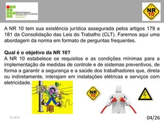 04/26
A NR 10 tem sua existência jurídica assegurada pelos artigos 179 a
181 da Consolidação das Leis do Trabalho (CLT). Faremos aqui uma
abordagem da norma em formato de perguntas frequentes.
Qual é o objetivo da NR 10?
A NR 10 estabelece os requisitos e as condições mínimas para a
implementação de medidas de controle e de sistemas preventivos, de
forma a garantir a segurança e a saúde dos trabalhadores que, direta
ou indiretamente, interajam em instalações elétricas e serviços com
eletricidade.
01:40:34
 