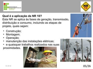 05/26
Qual é a aplicação da NR 10?
Esta NR se aplica às fases de geração, transmissão,
distribuição e consumo, incluindo as etapas de
projeto, quais sejam:
• Construção;
• Montagem;
• Operação;
• manutenção das instalações elétricas;
• e quaisquer trabalhos realizados nas suas
proximidades.
01:40:34
 