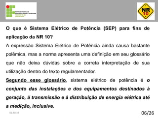 06/26
O que é Sistema Elétrico de Potência (SEP) para fins de
aplicação da NR 10?
A expressão Sistema Elétrico de Potência ainda causa bastante
polêmica, mas a norma apresenta uma definição em seu glossário
que não deixa dúvidas sobre a correta interpretação de sua
utilização dentro do texto regulamentador.
Segundo esse glossário, sistema elétrico de potência é o
conjunto das instalações e dos equipamentos destinados à
geração, à transmissão e à distribuição de energia elétrica até
a medição, inclusive.
01:40:34
 