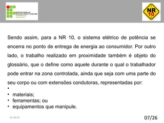 Sendo assim, para a NR 10, o sistema elétrico de potência se
encerra no ponto de entrega de energia ao consumidor. Por outro
lado, o trabalho realizado em proximidade também é objeto do
glossário, que o define como aquele durante o qual o trabalhador
pode entrar na zona controlada, ainda que seja com uma parte do
seu corpo ou com extensões condutoras, representadas por:
•
• materiais;
• ferramentas; ou
• equipamentos que manipule.
07/2601:40:34
 