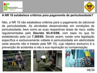 08/26
A NR 10 estabelece critérios para pagamento de periculosidade?
Não, a NR 10 não estabelece critérios para o pagamento do adicional
de periculosidade. As atividades desenvolvidas em condições de
periculosidade, bem como as suas respectivas áreas de risco, estão
regulamentadas pelo Decreto 93.412/86, com base no que foi
estabelecido pela Lei 7.369/85. Sendo assim, existe uma legislação
específica e exclusivamente voltada à periculosidade em eletricidade
(este assunto não é tratado pela NR 10), cujo objetivo exclusivo é a
prevenção de acidentes e não a sua reparação ou compensação.
01:40:23
 