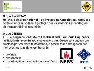 09/26
O que é a NFPA?
NFPA é a sigla de National Fire Protection Association, instituição
norte-americana voltada à proteção contra incêndios e instalações
elétricas prediais e industriais.
O que é IEEE?
IEEE é a sigla de Institute of Electrical and Electronic Engineers,
instituição de engenheiros-eletricistas e eletrônicos com seções em
diversos países, voltada ao estudo, à pesquisa e à divulgação das
melhores práticas de engenharia de:
• projetos;
• operação; e
• manutenção em eletricidade e eletrônica.
01:40:24
 