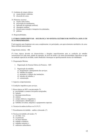 12
13. Acidentes de origem elétrica:
a) causas diretas e indiretas;
b) discussão de casos;
14. Primeiros socorros:
a) noções sobre lesões;
b) priorização do atendimento;
c) aplicação de respiração artificial;
d) massagem cardíaca;
e) técnicas para remoção e transporte de acidentados;
f) práticas.
15. Responsabilidades.
2. CURSO COMPLEMENTAR – SEGURANÇA NO SISTEMA ELÉTRICO DE POTÊNCIA (SEP) E EM
SUAS PROXIMIDADES.
É pré-requisito para freqüentar este curso complementar, ter participado, com aproveitamento satisfatório, do curso
básico definido anteriormente.
Carga horária mínima – 40h
(*) Estes tópicos deverão ser desenvolvidos e dirigidos especificamente para as condições de trabalho
características de cada ramo, padrão de operação, de nível de tensão e de outras peculiaridades específicas ao tipo
ou condição especial de atividade, sendo obedecida a hierarquia no aperfeiçoamento técnico do trabalhador.
I - Programação Mínima:
1. Organização do Sistema Elétrico de Potencia – SEP.
2. Organização do trabalho:
a) programação e planejamento dos serviços;
b) trabalho em equipe;
c) prontuário e cadastro das instalações;
d) métodos de trabalho; e
e) comunicação.
3. Aspectos comportamentais.
4. Condições impeditivas para serviços.
5. Riscos típicos no SEP e sua prevenção (*):
a) proximidade e contatos com partes energizadas;
b) indução;
c) descargas atmosféricas;
d) estática;
e) campos elétricos e magnéticos;
f) comunicação e identificação; e
g) trabalhos em altura, máquinas e equipamentos especiais.
6. Técnicas de análise de Risco no S E P (*)
7. Procedimentos de trabalho – análise e discussão. (*)
8. Técnicas de trabalho sob tensão: (*)
a) em linha viva;
b) ao potencial;
c) em áreas internas;
d) trabalho a distância;
e) trabalhos noturnos; e
f) ambientes subterrâneos.
 