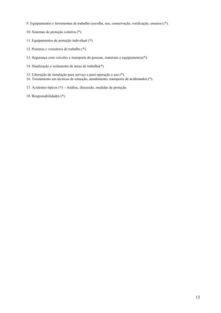13
9. Equipamentos e ferramentas de trabalho (escolha, uso, conservação, verificação, ensaios) (*).
10. Sistemas de proteção coletiva (*).
11. Equipamentos de proteção individual (*).
12. Posturas e vestuários de trabalho (*).
13. Segurança com veículos e transporte de pessoas, materiais e equipamentos(*).
14. Sinalização e isolamento de áreas de trabalho(*).
15. Liberação de instalação para serviço e para operação e uso (*).
16. Treinamento em técnicas de remoção, atendimento, transporte de acidentados (*).
17. Acidentes típicos (*) – Análise, discussão, medidas de proteção.
18. Responsabilidades (*).
 