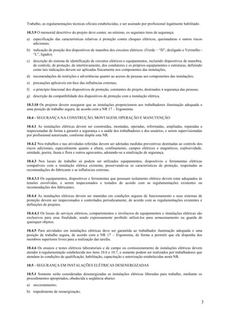 3
Trabalho, as regulamentações técnicas oficiais estabelecidas, e ser assinado por profissional legalmente habilitado.
10.3.9 O memorial descritivo do projeto deve conter, no mínimo, os seguintes itens de segurança:
a) especificação das características relativas à proteção contra choques elétricos, queimaduras e outros riscos
adicionais;
b) indicação de posição dos dispositivos de manobra dos circuitos elétricos: (Verde – “D”, desligado e Vermelho -
“L”, ligado);
c) descrição do sistema de identificação de circuitos elétricos e equipamentos, incluindo dispositivos de manobra,
de controle, de proteção, de intertravamento, dos condutores e os próprios equipamentos e estruturas, definindo
como tais indicações devem ser aplicadas fisicamente nos componentes das instalações;
d) recomendações de restrições e advertências quanto ao acesso de pessoas aos componentes das instalações;
e) precauções aplicáveis em face das influências externas;
f) o princípio funcional dos dispositivos de proteção, constantes do projeto, destinados à segurança das pessoas;
g) descrição da compatibilidade dos dispositivos de proteção com a instalação elétrica.
10.3.10 Os projetos devem assegurar que as instalações proporcionem aos trabalhadores iluminação adequada e
uma posição de trabalho segura, de acordo com a NR 17 – Ergonomia.
10.4 - SEGURANÇA NA CONSTRUÇÃO, MONTAGEM, OPERAÇÃO E MANUTENÇÃO
10.4.1 As instalações elétricas devem ser construídas, montadas, operadas, reformadas, ampliadas, reparadas e
inspecionadas de forma a garantir a segurança e a saúde dos trabalhadores e dos usuários, e serem supervisionadas
por profissional autorizado, conforme dispõe esta NR.
10.4.2 Nos trabalhos e nas atividades referidas devem ser adotadas medidas preventivas destinadas ao controle dos
riscos adicionais, especialmente quanto a altura, confinamento, campos elétricos e magnéticos, explosividade,
umidade, poeira, fauna e flora e outros agravantes, adotando-se a sinalização de segurança.
10.4.3 Nos locais de trabalho só podem ser utilizados equipamentos, dispositivos e ferramentas elétricas
compatíveis com a instalação elétrica existente, preservando-se as características de proteção, respeitadas as
recomendações do fabricante e as influências externas.
10.4.3.1 Os equipamentos, dispositivos e ferramentas que possuam isolamento elétrico devem estar adequados às
tensões envolvidas, e serem inspecionados e testados de acordo com as regulamentações existentes ou
recomendações dos fabricantes.
10.4.4 As instalações elétricas devem ser mantidas em condições seguras de funcionamento e seus sistemas de
proteção devem ser inspecionados e controlados periodicamente, de acordo com as regulamentações existentes e
definições de projetos.
10.4.4.1 Os locais de serviços elétricos, compartimentos e invólucros de equipamentos e instalações elétricas são
exclusivos para essa finalidade, sendo expressamente proibido utilizá-los para armazenamento ou guarda de
quaisquer objetos.
10.4.5 Para atividades em instalações elétricas deve ser garantida ao trabalhador iluminação adequada e uma
posição de trabalho segura, de acordo com a NR 17 – Ergonomia, de forma a permitir que ele disponha dos
membros superiores livres para a realização das tarefas.
10.4.6 Os ensaios e testes elétricos laboratoriais e de campo ou comissionamento de instalações elétricas devem
atender à regulamentação estabelecida nos itens 10.6 e 10.7, e somente podem ser realizados por trabalhadores que
atendam às condições de qualificação, habilitação, capacitação e autorização estabelecidas nesta NR.
10.5 - SEGURANÇA EM INSTALAÇÕES ELÉTRICAS DESENERGIZADAS
10.5.1 Somente serão consideradas desenergizadas as instalações elétricas liberadas para trabalho, mediante os
procedimentos apropriados, obedecida a seqüência abaixo:
a) seccionamento;
b) impedimento de reenergização;
 