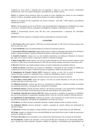 8
evidências de riscos graves e iminentes para sua segurança e saúde ou a de outras pessoas, comunicando
imediatamente o fato a seu superior hierárquico, que diligenciará as medidas cabíveis.
10.14.2 As empresas devem promover ações de controle de riscos originados por outrem em suas instalações
elétricas e oferecer, de imediato, quando cabível, denúncia aos órgãos competentes.
10.14.3 Na ocorrência do não cumprimento das normas constantes nesta NR, o MTE adotará as providências
estabelecidas na NR 3.
10.14.4 A documentação prevista nesta NR deve estar permanentemente à disposição dos trabalhadores que atuam
em serviços e instalações elétricas, respeitadas as abrangências, limitações e interferências nas tarefas.
10.14.5 A documentação prevista nesta NR deve estar, permanentemente, à disposição das autoridades
competentes.
10.14.6 Esta NR não é aplicável a instalações elétricas alimentadas por extra-baixa tensão.
GLOSSÁRIO
1. Alta Tensão (AT): tensão superior a 1000 volts em corrente alternada ou 1500 volts em corrente contínua, entre
fases ou entre fase e terra.
2. Área Classificada: local com potencialidade de ocorrência de atmosfera explosiva.
3. Aterramento Elétrico Temporário: ligação elétrica efetiva confiável e adequada intencional à terra, destinada a
garantir a equipotencialidade e mantida continuamente durante a intervenção na instalação elétrica.
4. Atmosfera Explosiva: mistura com o ar, sob condições atmosféricas, de substâncias inflamáveis na forma de
gás, vapor, névoa, poeira ou fibras, na qual após a ignição a combustão se propaga.
5. Baixa Tensão (BT): tensão superior a 50 volts em corrente alternada ou 120 volts em corrente contínua e igual
ou inferior a 1000 volts em corrente alternada ou 1500 volts em corrente contínua, entre fases ou entre fase e terra.
6. Barreira: dispositivo que impede qualquer contato com partes energizadas das instalações elétricas.
7. Direito de Recusa: instrumento que assegura ao trabalhador a interrupção de uma atividade de trabalho por
considerar que ela envolve grave e iminente risco para sua segurança e saúde ou de outras pessoas.
8. Equipamento de Proteção Coletiva (EPC): dispositivo, sistema, ou meio, fixo ou móvel de abrangência
coletiva, destinado a preservar a integridade física e a saúde dos trabalhadores, usuários e terceiros.
9. Equipamento Segregado: equipamento tornado inacessível por meio de invólucro ou barreira.
10. Extra-Baixa Tensão (EBT): tensão não superior a 50 volts em corrente alternada ou 120 volts em corrente
contínua, entre fases ou entre fase e terra.
11. Influências Externas: variáveis que devem ser consideradas na definição e seleção de medidas de proteção
para segurança das pessoas e desempenho dos componentes da instalação.
12. Instalação Elétrica: conjunto das partes elétricas e não elétricas associadas e com características coordenadas
entre si, que são necessárias ao funcionamento de uma parte determinada de um sistema elétrico.
13. Instalação Liberada para Serviços (BT/AT): aquela que garanta as condições de segurança ao trabalhador
por meio de procedimentos e equipamentos adequados desde o início até o final dos trabalhos e liberação para uso.
14. Impedimento de Reenergização: condição que garante a não energização do circuito através de recursos e
procedimentos apropriados, sob controle dos trabalhadores envolvidos nos serviços.
15. Invólucro: envoltório de partes energizadas destinado a impedir qualquer contato com partes internas.
16. Isolamento Elétrico: processo destinado a impedir a passagem de corrente elétrica, por interposição de
materiais isolantes.
17. Obstáculo: elemento que impede o contato acidental, mas não impede o contato direto por ação deliberada.
18. Perigo: situação ou condição de risco com probabilidade de causar lesão física ou dano à saúde das pessoas por
ausência de medidas de controle.
19. Pessoa Advertida: pessoa informada ou com conhecimento suficiente para evitar os perigos da eletricidade.
20. Procedimento: seqüência de operações a serem desenvolvidas para realização de um determinado trabalho,
com a inclusão dos meios materiais e humanos, medidas de segurança e circunstâncias que impossibilitem sua
 