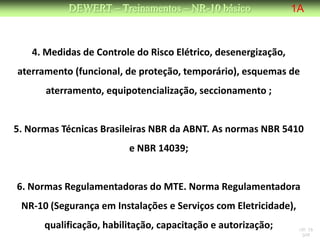 DEWERT – Treinamentos – NR-10 básico                1A



   4. Medidas de Controle do Risco Elétrico, desenergização,
aterramento (funcional, de proteção, temporário), esquemas de
      aterramento, equipotencialização, seccionamento ;


5. Normas Técnicas Brasileiras NBR da ABNT. As normas NBR 5410
                         e NBR 14039;


6. Normas Regulamentadoras do MTE. Norma Regulamentadora
 NR-10 (Segurança em Instalações e Serviços com Eletricidade),
      qualificação, habilitação, capacitação e autorização;      NR 10
                                                                  DW
 