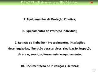 DEWERT – Treinamentos – NR-10 básico               1A




           7. Equipamentos de Proteção Coletiva;


          8. Equipamentos de Proteção Individual;


    9. Rotinas de Trabalho – Procedimentos, instalações
desenergizadas, liberação para serviços, sinalização, inspeção
       de áreas, serviços, ferramental e equipamento;


         10. Documentação de Instalações Elétricas;
                                                                 NR 10
                                                                  DW
 