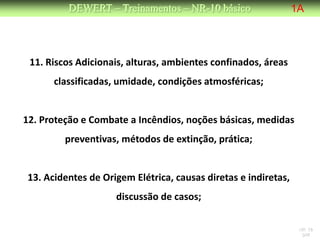 DEWERT – Treinamentos – NR-10 básico                  1A




 11. Riscos Adicionais, alturas, ambientes confinados, áreas
      classificadas, umidade, condições atmosféricas;


12. Proteção e Combate a Incêndios, noções básicas, medidas
         preventivas, métodos de extinção, prática;


13. Acidentes de Origem Elétrica, causas diretas e indiretas,
                    discussão de casos;

                                                                 NR 10
                                                                  DW
 
