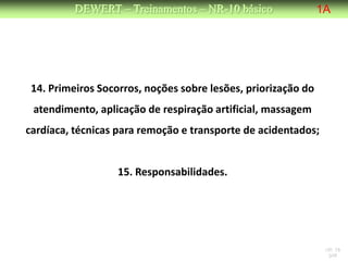 DEWERT – Treinamentos – NR-10 básico                 1A




 14. Primeiros Socorros, noções sobre lesões, priorização do
 atendimento, aplicação de respiração artificial, massagem
cardíaca, técnicas para remoção e transporte de acidentados;


                   15. Responsabilidades.




                                                                NR 10
                                                                 DW
 