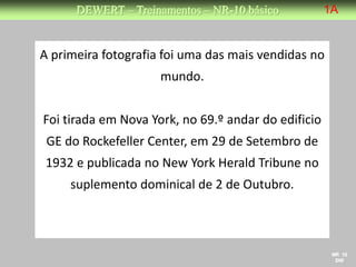 DEWERT – Treinamentos – NR-10 básico           1A


A primeira fotografia foi uma das mais vendidas no
                     mundo.


Foi tirada em Nova York, no 69.º andar do edificio
 GE do Rockefeller Center, em 29 de Setembro de
 1932 e publicada no New York Herald Tribune no
     suplemento dominical de 2 de Outubro.



                                                      NR 10
                                                       DW
 