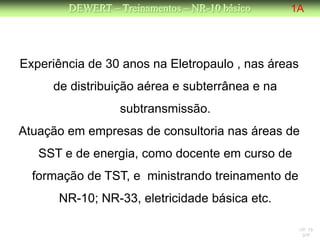DEWERT – Treinamentos – NR-10 básico    1A




Experiência de 30 anos na Eletropaulo , nas áreas
     de distribuição aérea e subterrânea e na
                  subtransmissão.
Atuação em empresas de consultoria nas áreas de
   SST e de energia, como docente em curso de
  formação de TST, e ministrando treinamento de
      NR-10; NR-33, eletricidade básica etc.

                                                  NR 10
                                                   DW
 