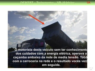 DEWERT – Treinamentos – NR-10 básico      1A




 O motorista deste veículo sem ter conhecimento
  dos cuidados com a energia elétrica, operava a
caçamba embaixo da rede de media tensão. Tocou
com a carroceria na rede e o resultado vocês verão
                   em seguida.
                                                 NR 10
                                                  DW
 