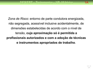 DEWERT – Treinamentos – NR-10 básico            1A




 Zona de Risco: entorno de parte condutora energizada,
 não segregada, acessível inclusive acidentalmente, de
  dimensões estabelecidas de acordo com o nível de
      tensão, cuja aproximação só é permitida a
profissionais autorizados e com a adoção de técnicas
      e instrumentos apropriados de trabalho.




                                                          NR 10
                                                           DW
 