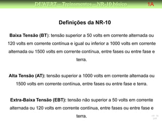 DEWERT – Treinamentos – NR-10 básico                     1A


                         Definições da NR-10

Baixa Tensão (BT): tensão superior a 50 volts em corrente alternada ou
120 volts em corrente contínua e igual ou inferior a 1000 volts em corrente
alternada ou 1500 volts em corrente contínua, entre fases ou entre fase e
                                  terra.


Alta Tensão (AT): tensão superior a 1000 volts em corrente alternada ou
    1500 volts em corrente contínua, entre fases ou entre fase e terra.


 Extra-Baixa Tensão (EBT): tensão não superior a 50 volts em corrente
 alternada ou 120 volts em corrente contínua, entre fases ou entre fase e
                                  terra.                                  NR 10
                                                                           DW
 