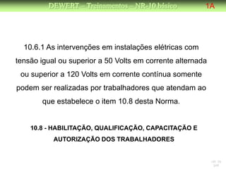 DEWERT – Treinamentos – NR-10 básico           1A




  10.6.1 As intervenções em instalações elétricas com
tensão igual ou superior a 50 Volts em corrente alternada
 ou superior a 120 Volts em corrente contínua somente
podem ser realizadas por trabalhadores que atendam ao
       que estabelece o item 10.8 desta Norma.


    10.8 - HABILITAÇÃO, QUALIFICAÇÃO, CAPACITAÇÃO E
           AUTORIZAÇÃO DOS TRABALHADORES


                                                            NR 10
                                                             DW
 