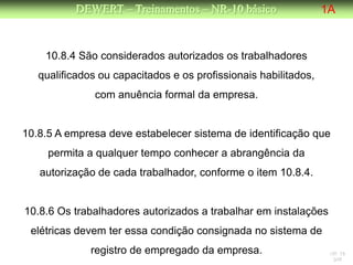 DEWERT – Treinamentos – NR-10 básico                  1A


    10.8.4 São considerados autorizados os trabalhadores
   qualificados ou capacitados e os profissionais habilitados,
               com anuência formal da empresa.


10.8.5 A empresa deve estabelecer sistema de identificação que
     permita a qualquer tempo conhecer a abrangência da
   autorização de cada trabalhador, conforme o item 10.8.4.


10.8.6 Os trabalhadores autorizados a trabalhar em instalações
 elétricas devem ter essa condição consignada no sistema de
              registro de empregado da empresa.                   NR 10
                                                                   DW
 