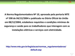 DEWERT – Treinamentos – NR-10 básico                1A



A Norma Regulamentadora Nº 10, aprovada pela portaria MTE
 nº 598 de 04/12/2004 e publicada no Diário Oficial da União
em 08/12/2004, estabelece requisitos e condições mínimas de
segurança e saúde para os trabalhadores que interagem com as
       instalações elétricas e serviços com eletricidade.




 http://www.mte.gov.br/legislacao/normas_regulamentadoras/
                         default.asp
                                                                NR 10
                                                                 DW
 