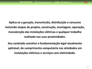 DEWERT – Treinamentos – NR-10 básico              1A




  Aplica-se a geração, transmissão, distribuição e consumo
incluindo etapas de projeto, construção, montagem, operação,
  manutenção das instalações elétricas e qualquer trabalho
              realizado nas suas proximidades.

  Seu conteúdo constitui a fundamentação legal atualmente
  aplicável, de cumprimento compulsório nas atividades em
      instalações elétricas e serviços com eletricidade.



                                                               NR 10
                                                                DW
 