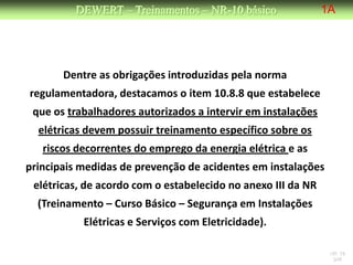 DEWERT – Treinamentos – NR-10 básico                 1A




       Dentre as obrigações introduzidas pela norma
regulamentadora, destacamos o item 10.8.8 que estabelece
 que os trabalhadores autorizados a intervir em instalações
  elétricas devem possuir treinamento específico sobre os
   riscos decorrentes do emprego da energia elétrica e as
principais medidas de prevenção de acidentes em instalações
 elétricas, de acordo com o estabelecido no anexo III da NR
  (Treinamento – Curso Básico – Segurança em Instalações
           Elétricas e Serviços com Eletricidade).

                                                               NR 10
                                                                DW
 