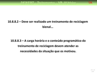 DEWERT – Treinamentos – NR-10 básico                1A




10.8.8.2 – Deve ser realizado um treinamento de reciclagem
                         bienal...



  10.8.8.3 – A carga horária e o conteúdo programático do
       treinamento de reciclagem devem atender as
        necessidades da situação que os motivou.




                                                              NR 10
                                                               DW
 