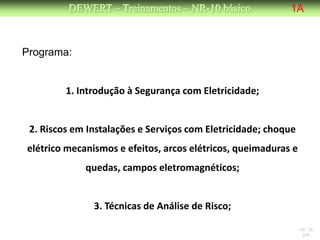 DEWERT – Treinamentos – NR-10 básico              1A



Programa:


         1. Introdução à Segurança com Eletricidade;


 2. Riscos em Instalações e Serviços com Eletricidade; choque
elétrico mecanismos e efeitos, arcos elétricos, queimaduras e
             quedas, campos eletromagnéticos;


               3. Técnicas de Análise de Risco;

                                                                NR 10
                                                                 DW
 
