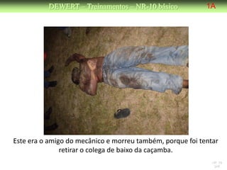 DEWERT – Treinamentos – NR-10 básico             1A




Este era o amigo do mecânico e morreu também, porque foi tentar
               retirar o colega de baixo da caçamba.
                                                             NR 10
                                                              DW
 