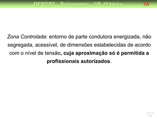 DEWERT – Treinamentos – NR-10 básico         1A




Zona Controlada: entorno de parte condutora energizada, não
segregada, acessível, de dimensões estabelecidas de acordo
com o nível de tensão, cuja aproximação só é permitida a
                profissionais autorizados.




                                                         NR 10
                                                          DW
 