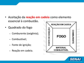 • Aceitação da reação em cadeia como elemento
essencial à combustão.
• Quadrado do fogo
– Comburente (oxigênio);
– Combustível;
– Fonte de ignição;
– Reação em cadeia.
 