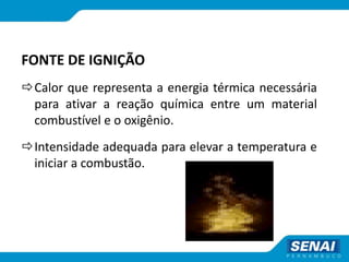 FONTE DE IGNIÇÃO
Calor que representa a energia térmica necessária
para ativar a reação química entre um material
combustível e o oxigênio.
Intensidade adequada para elevar a temperatura e
iniciar a combustão.
 