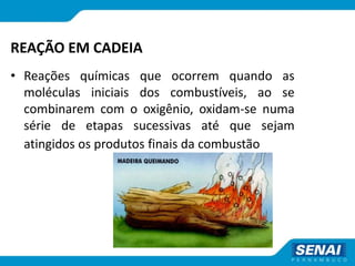 REAÇÃO EM CADEIA
• Reações químicas que ocorrem quando as
moléculas iniciais dos combustíveis, ao se
combinarem com o oxigênio, oxidam-se numa
série de etapas sucessivas até que sejam
atingidos os produtos finais da combustão
 