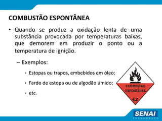 COMBUSTÃO ESPONTÂNEA
• Quando se produz a oxidação lenta de uma
substância provocada por temperaturas baixas,
que demorem em produzir o ponto ou a
temperatura de ignição.
– Exemplos:
• Estopas ou trapos, embebidos em óleo;
• Fardo de estopa ou de algodão úmido;
• etc.
 