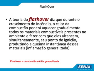 FlashOver
• A teoria do flashover diz que durante o
crescimento do incêndio, o calor da
combustão poderá aquecer gradualmente
todos os materiais combustíveis presentes no
ambiente e fazer com que eles alcancem,
simultaneamente, seu ponto de ignição,
produzindo a queima instantânea desses
materiais (inflamação generalizada).
Flashover – combustão súbita generalizada
 