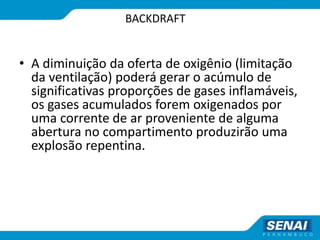 BACKDRAFT
• A diminuição da oferta de oxigênio (limitação
da ventilação) poderá gerar o acúmulo de
significativas proporções de gases inflamáveis,
os gases acumulados forem oxigenados por
uma corrente de ar proveniente de alguma
abertura no compartimento produzirão uma
explosão repentina.
 