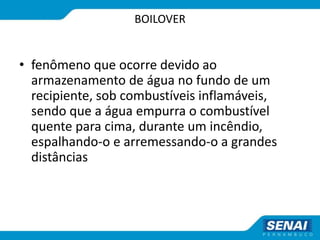 BOILOVER
• fenômeno que ocorre devido ao
armazenamento de água no fundo de um
recipiente, sob combustíveis inflamáveis,
sendo que a água empurra o combustível
quente para cima, durante um incêndio,
espalhando-o e arremessando-o a grandes
distâncias
 